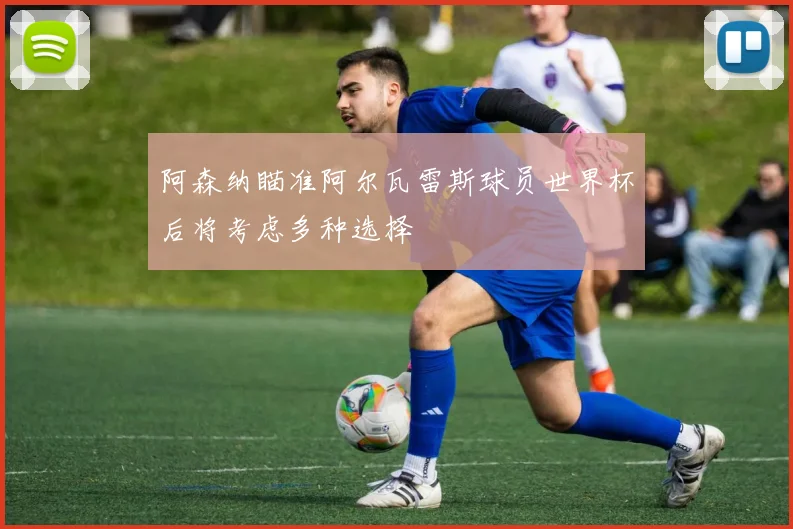 阿森纳瞄准阿尔瓦雷斯球员世界杯后将考虑多种选择