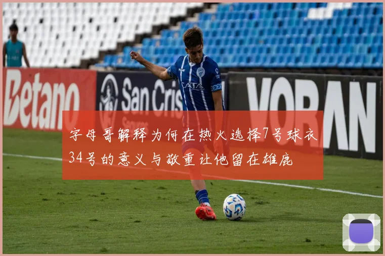字母哥解释为何在热火选择7号球衣34号的意义与敬重让他留在雄鹿