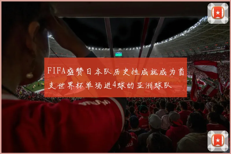 FIFA盛赞日本队历史性成就成为首支世界杯单场进4球的亚洲球队