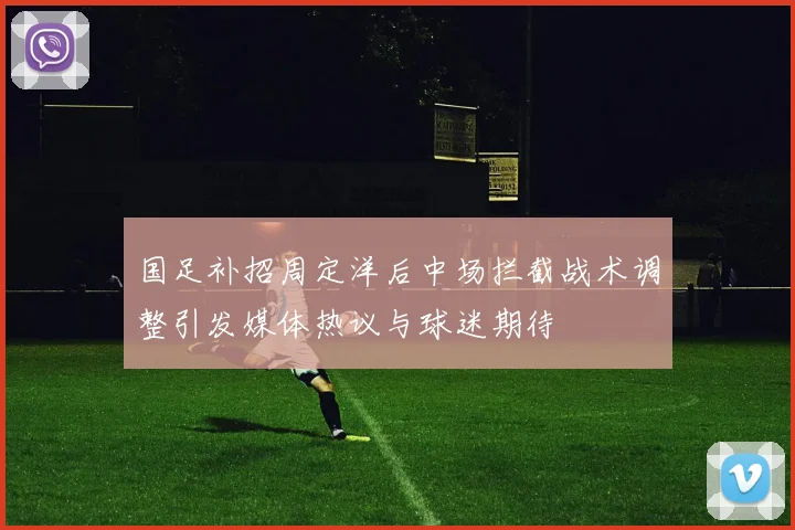 国足补招周定洋后中场拦截战术调整引发媒体热议与球迷期待