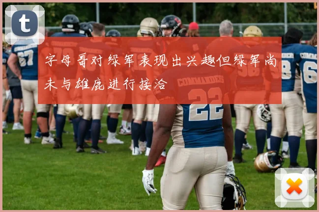 字母哥对绿军表现出兴趣但绿军尚未与雄鹿进行接洽