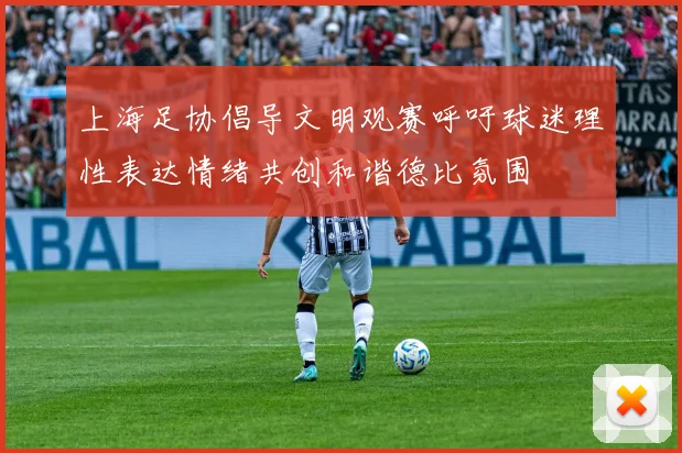 上海足协倡导文明观赛呼吁球迷理性表达情绪共创和谐德比氛围