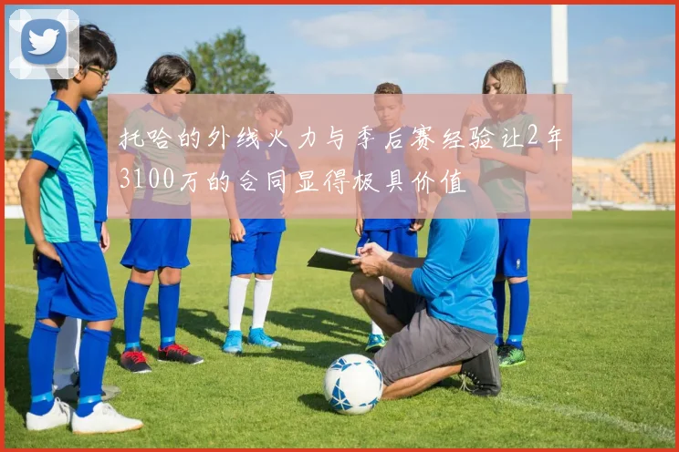 托哈的外线火力与季后赛经验让2年3100万的合同显得极具价值