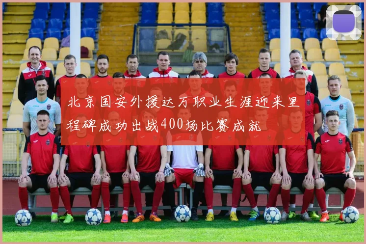 北京国安外援达万职业生涯迎来里程碑成功出战400场比赛成就