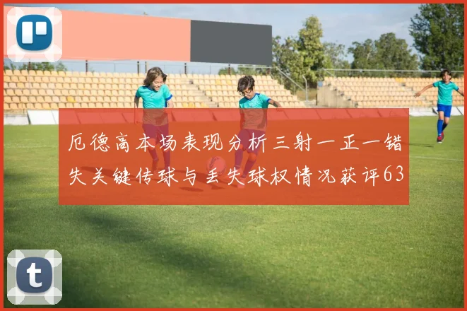 厄德高本场表现分析三射一正一错失关键传球与丢失球权情况获评63分
