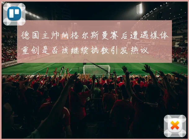 德国主帅纳格尔斯曼赛后遭遇媒体重创是否该继续执教引发热议