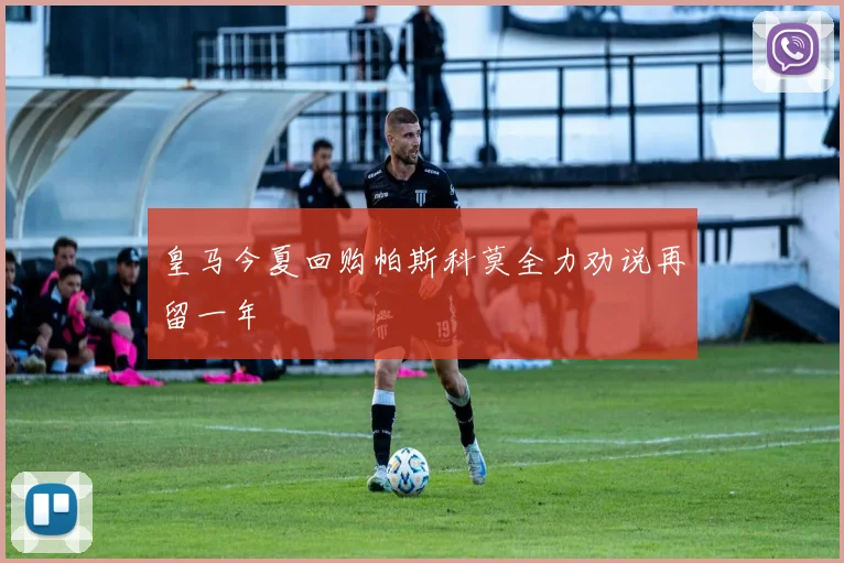 皇马今夏回购帕斯科莫全力劝说再留一年