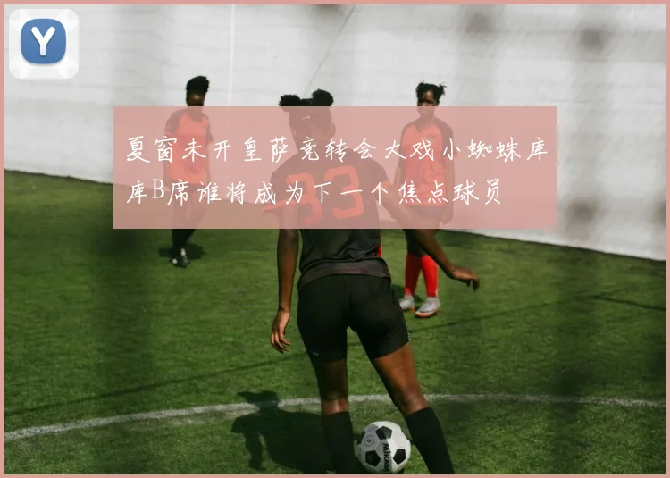 夏窗未开皇萨竞转会大戏小蜘蛛库库B席谁将成为下一个焦点球员