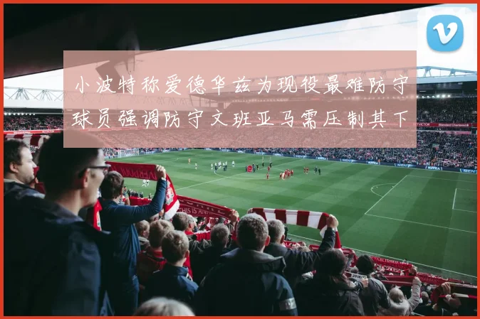 小波特称爱德华兹为现役最难防守球员强调防守文班亚马需压制其下盘力量