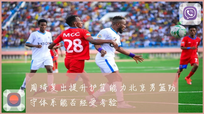 周琦复出提升护筐能力北京男篮防守体系能否经受考验