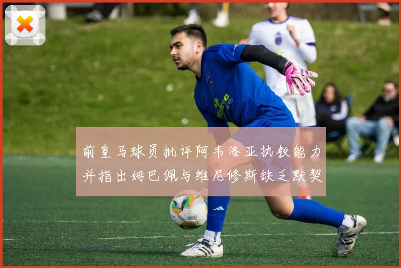 前皇马球员批评阿韦洛亚执教能力并指出姆巴佩与维尼修斯缺乏默契