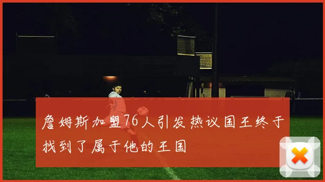 詹姆斯加盟76人引发热议国王终于找到了属于他的王国