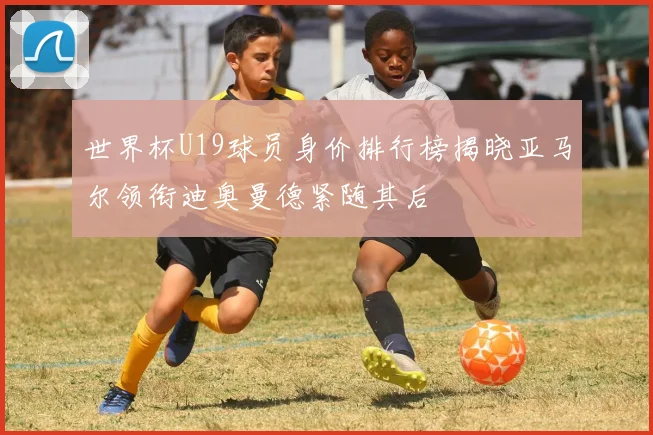 世界杯U19球员身价排行榜揭晓亚马尔领衔迪奥曼德紧随其后