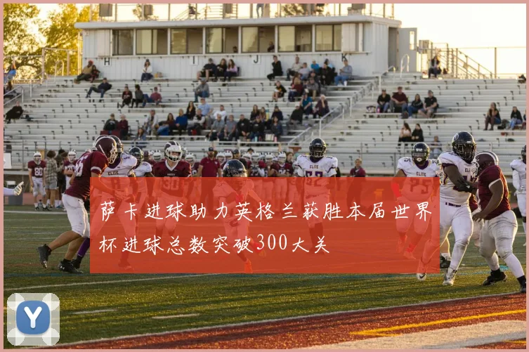 萨卡进球助力英格兰获胜本届世界杯进球总数突破300大关