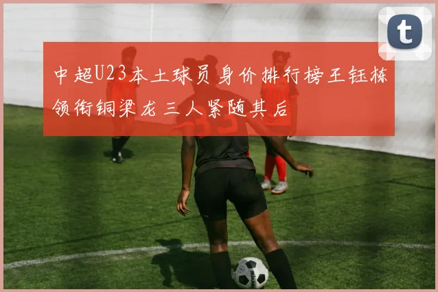中超U23本土球员身价排行榜王钰栋领衔铜梁龙三人紧随其后