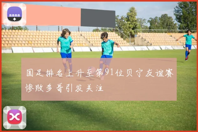 国足排名上升至第91位贝宁友谊赛惨败多哥引发关注