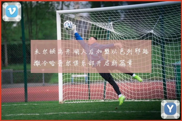 米尔顿离开湖人后加盟以色列耶路撒冷哈普尔俱乐部开启新篇章