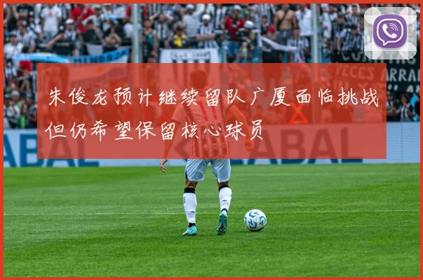 朱俊龙预计继续留队广厦面临挑战但仍希望保留核心球员