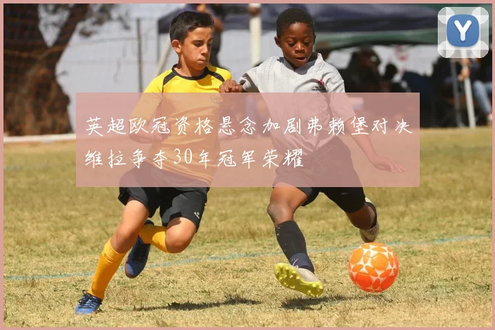 英超欧冠资格悬念加剧弗赖堡对决维拉争夺30年冠军荣耀